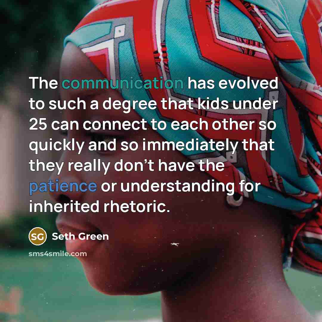 “The communication has evolved to such a degree that kids under 25 can connect to each other so quickly and so immediately that they really don't have the patience or understanding for inherited rhetoric.” quote by Seth Green