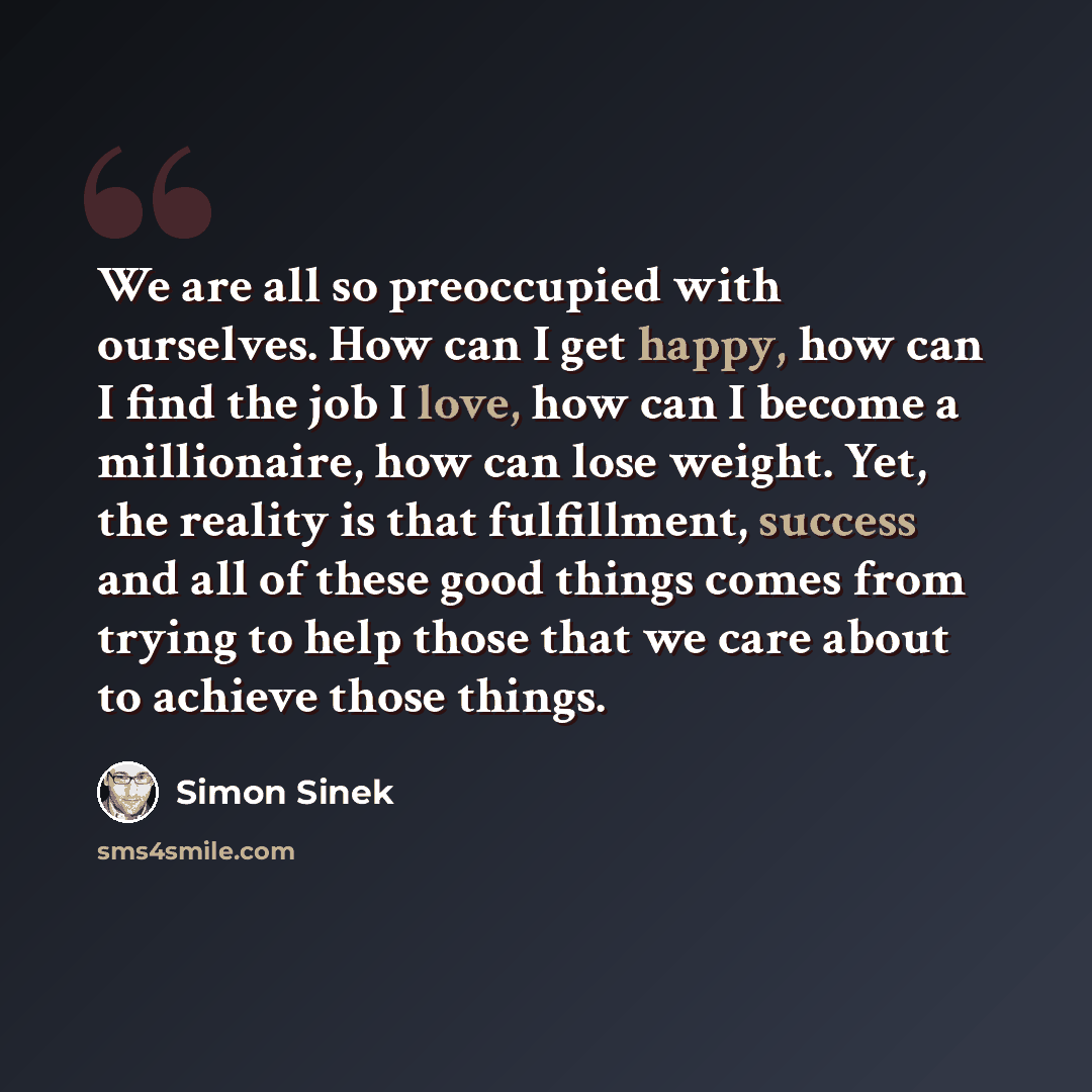 “We are all so preoccupied with ourselves. How can I get happy, how can I find the job I love, how can I become a millionaire, how can lose weight. Yet, the reality is that fulfillment, success and all of these good things comes from trying to help those that we care about to achieve those things.” quote by Simon Sinek