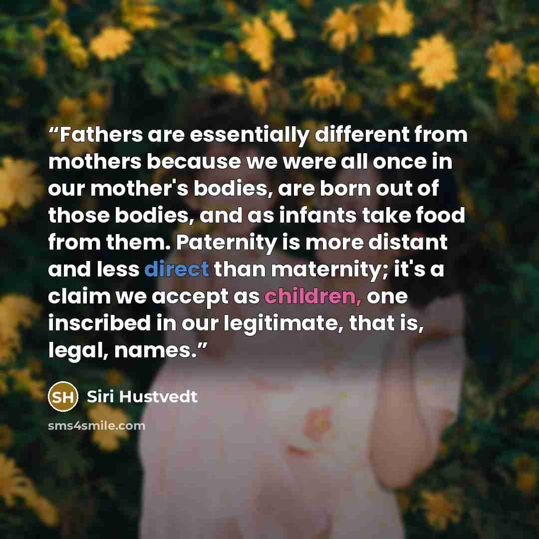 “Fathers are essentially different from mothers because we were all once in our mother's bodies, are born out of those bodies, and as infants take food from them. Paternity is more distant and less direct than maternity; it's a claim we accept as children, one inscribed in our legitimate, that is…” quote by Siri Hustvedt