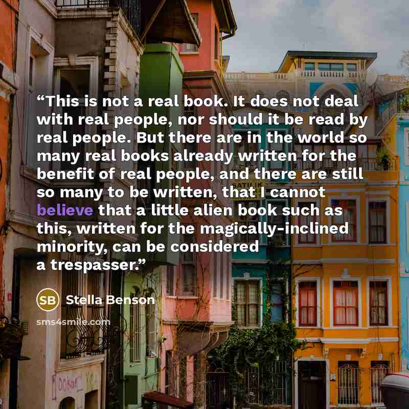 “This is not a real book. It does not deal with real people, nor should it be read by real people. But there are in the world so many real books already written for the benefit of real people, and there are still so many to be written, that I cannot believe that a little alien book such as this…” quote by Stella Benson