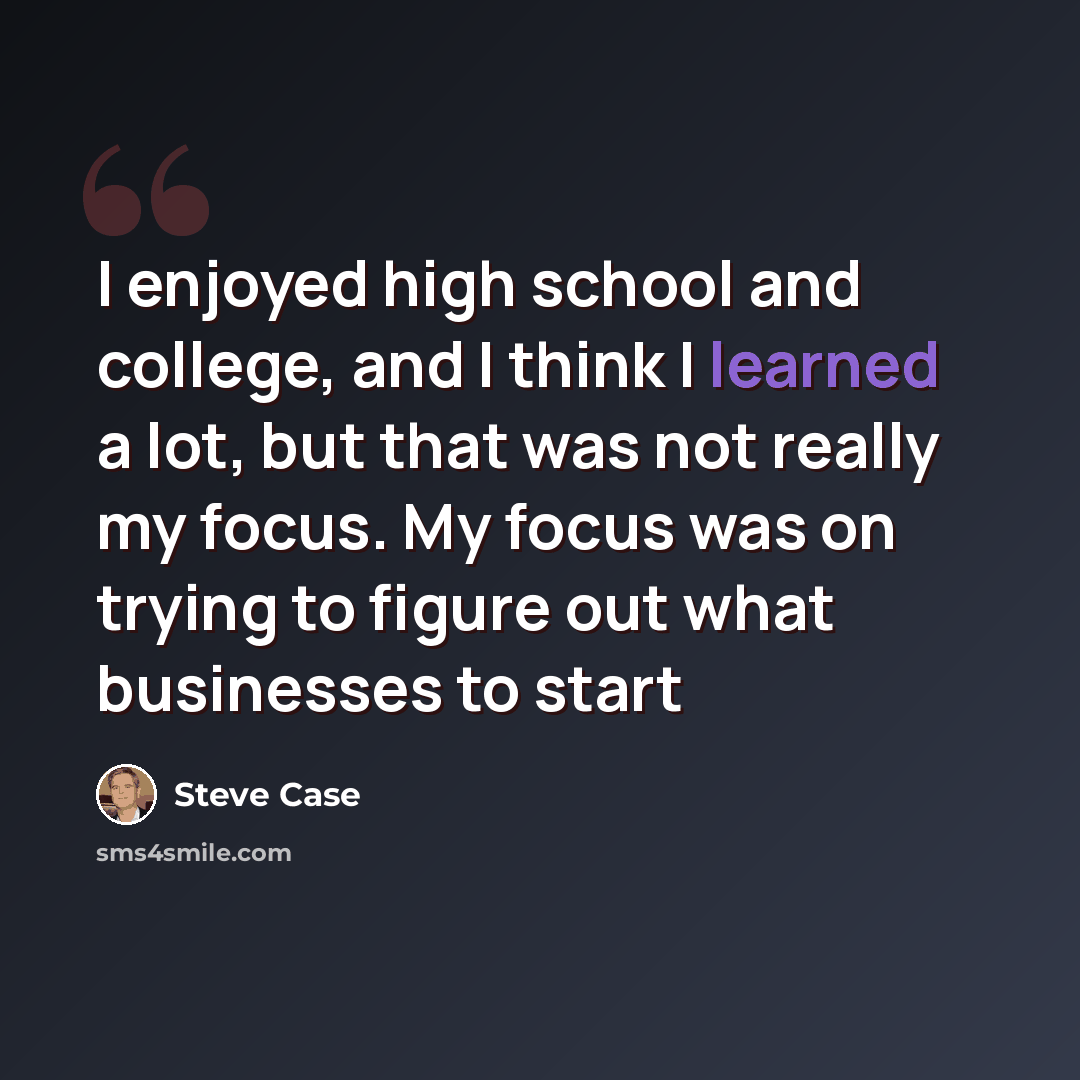 “I enjoyed high school and college, and I think I learned a lot, but that was not really my focus. My focus was on trying to figure out what businesses to start” quote by Steve Case