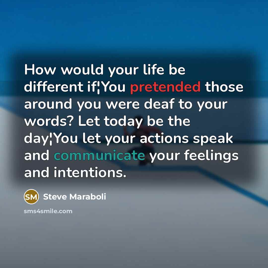 “How would your life be different if¦You pretended those around you were deaf to your words? Let today be the day¦You let your actions speak and communicate your feelings and intentions.” quote by Steve Maraboli