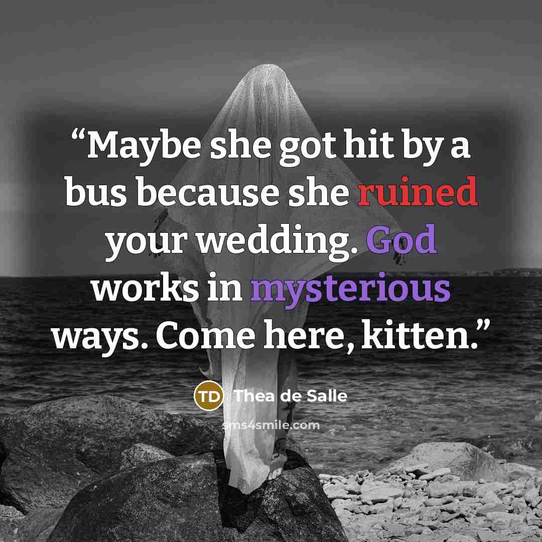 “Maybe she got hit by a bus because she ruined your wedding. God works in mysterious ways. Come here, kitten.” quote by Thea de Salle