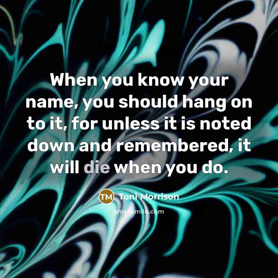 “When you know your name, you should hang on to it, for unless it is noted down and remembered, it will die when you do.” quote by Toni Morrison