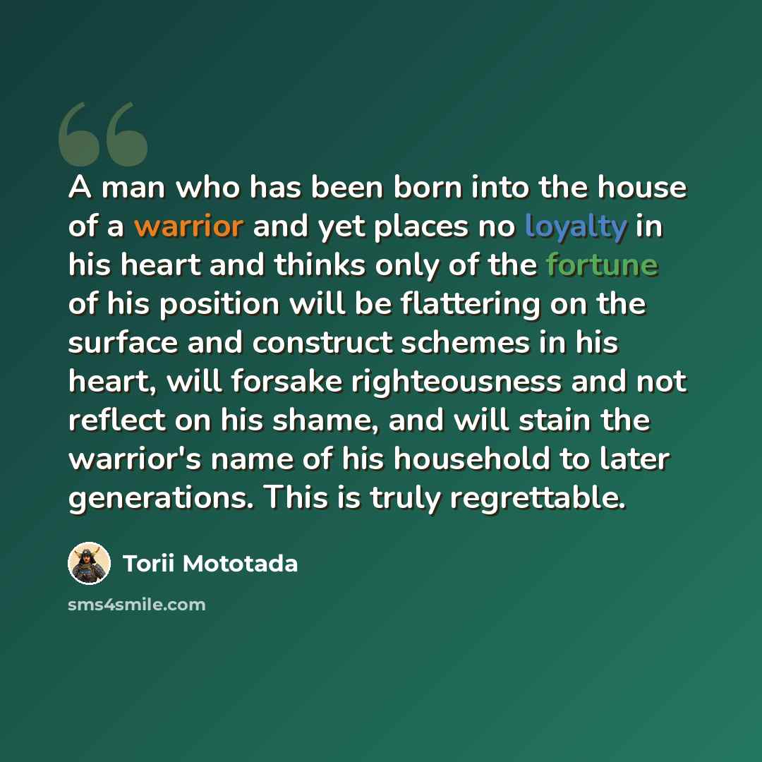 “A man who has been born into the house of a warrior and yet places no loyalty in his heart and thinks only of the fortune of his position will be flattering on the surface and construct schemes in his heart, will forsake righteousness and not reflect on his shame, and will stain the warrior's name…” quote by Torii Mototada