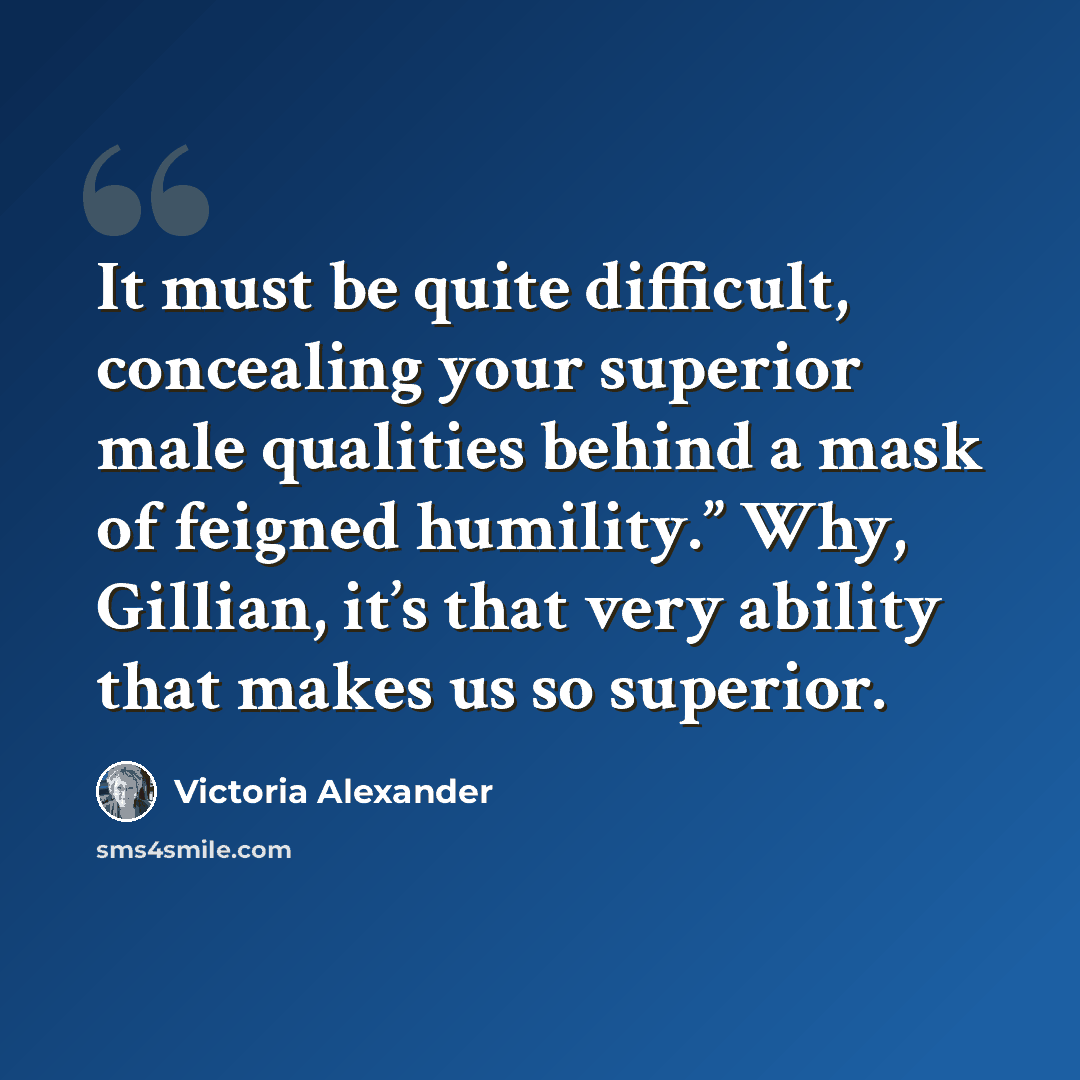“It must be quite difficult, concealing your superior male qualities behind a mask of feigned humility.” Why, Gillian, it’s that very ability that makes us so superior.” quote by Victoria Alexander