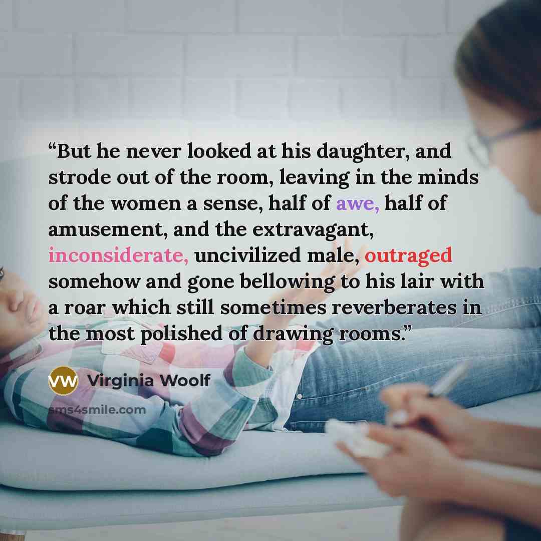 “But he never looked at his daughter, and strode out of the room, leaving in the minds of the women a sense, half of awe, half of amusement, and the extravagant, inconsiderate, uncivilized male, outraged somehow and gone bellowing to his lair with a roar which still sometimes reverberates in the…” quote by Virginia Woolf