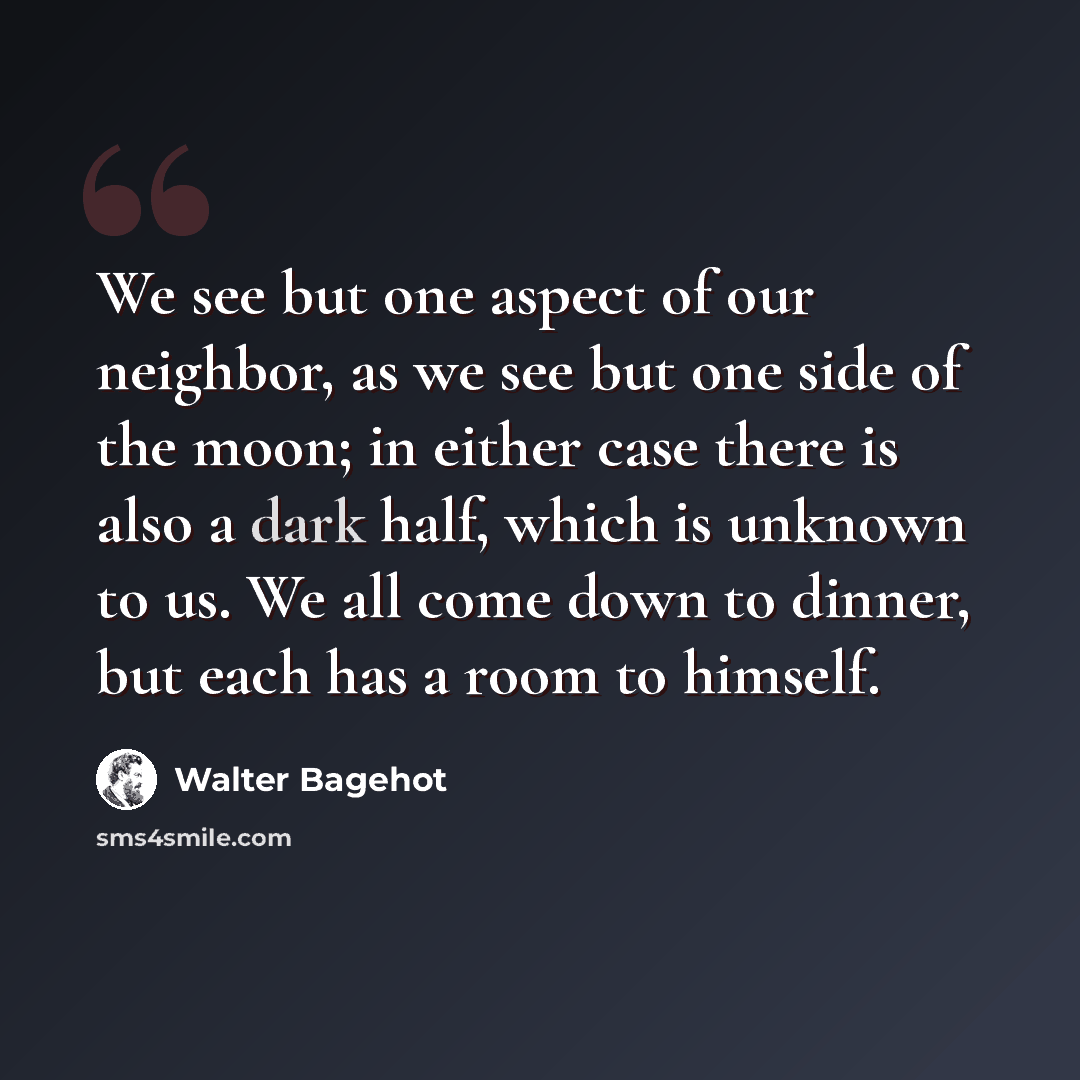 “We see but one aspect of our neighbor, as we see but one side of the moon; in either case there is also a dark half, which is unknown to us. We all come down to dinner, but each has a room to himself.” quote by Walter Bagehot