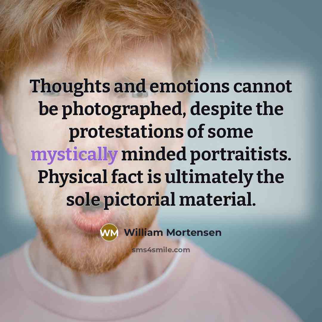 “Thoughts and emotions cannot be photographed, despite the protestations of some mystically minded portraitists. Physical fact is ultimately the sole pictorial material.” quote by William Mortensen