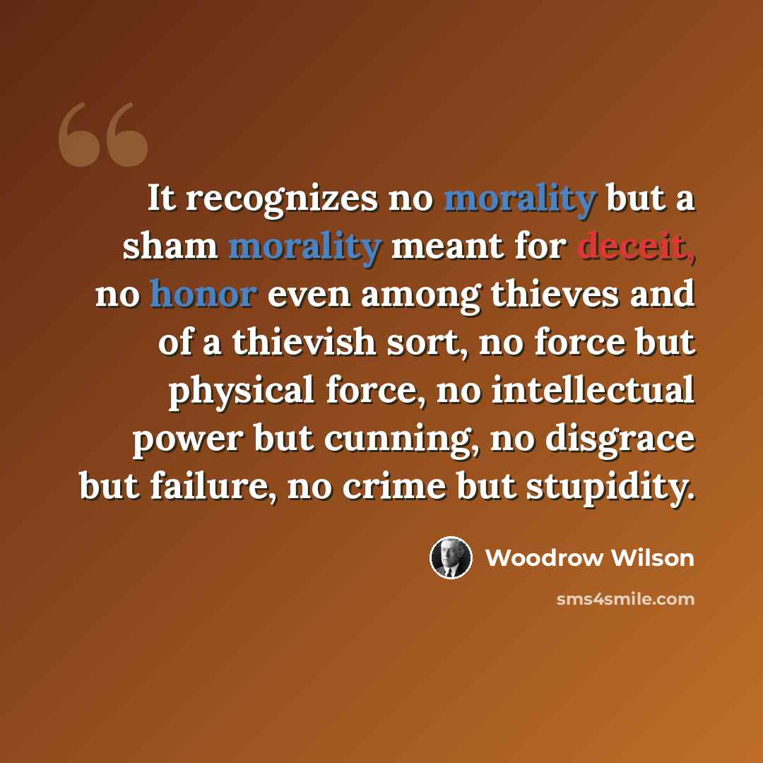 “It recognizes no morality but a sham morality meant for deceit, no honor even among thieves and of a thievish sort, no force but physical force, no intellectual power but cunning, no disgrace but failure, no crime but stupidity.” quote by Woodrow Wilson