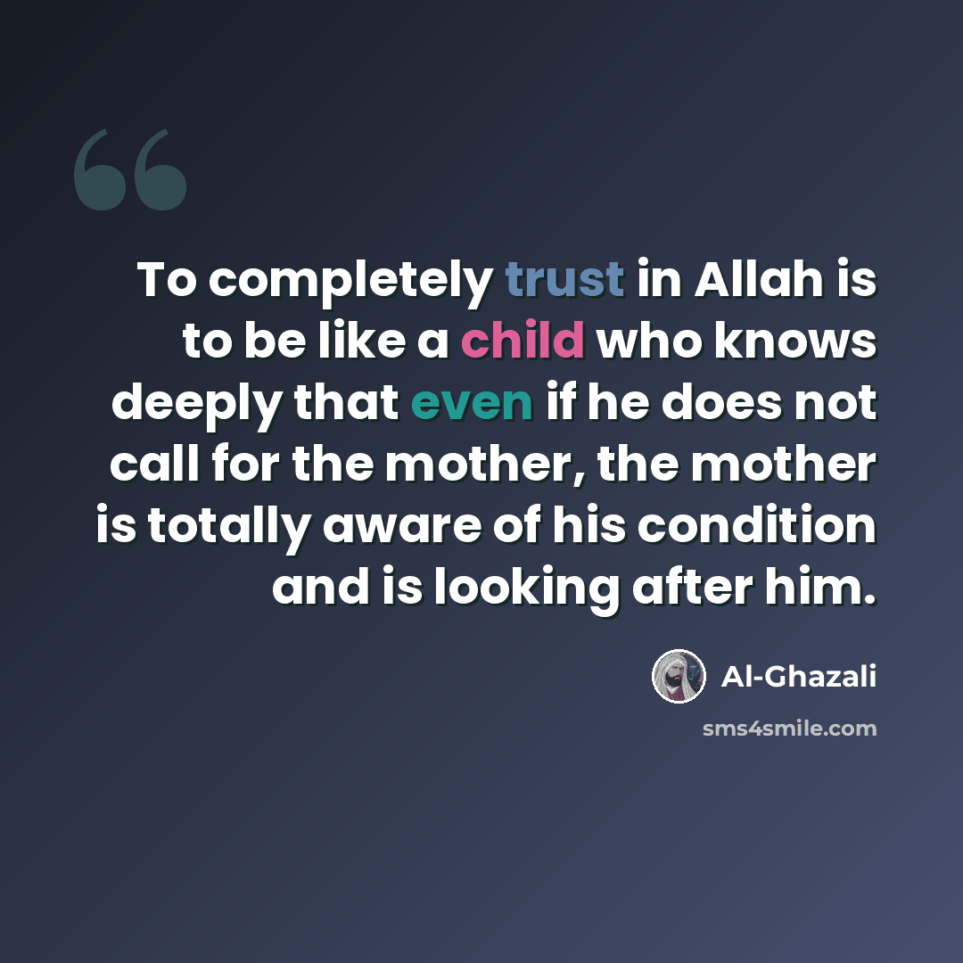 “To completely trust in Allah is to be like a child who knows deeply that even if he does not call for the mother, the mother is totally aware of his condition and is looking after him.” quote by Al-Ghazali