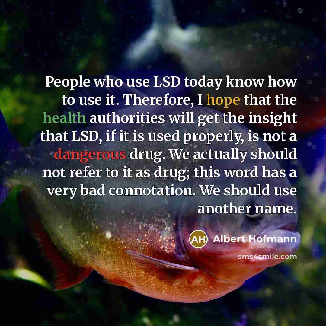 “People who use LSD today know how to use it. Therefore, I hope that the health authorities will get the insight that LSD, if it is used properly, is not a dangerous drug. We actually should not refer to it as drug; this word has a very bad connotation. We should use another name.” quote by Albert Hofmann