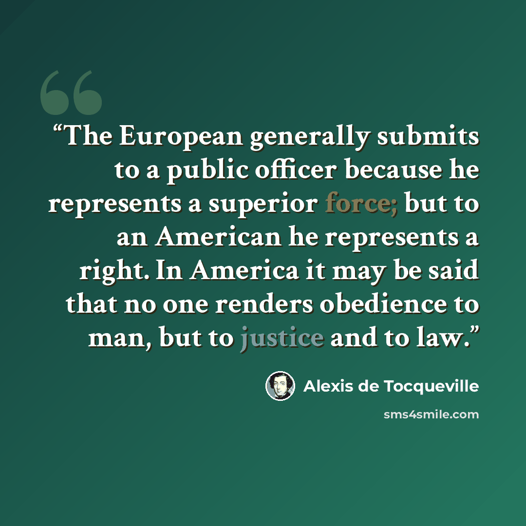 “The European generally submits to a public officer because he represents a superior force; but to an American he represents a right. In America it may be said that no one renders obedience to man, but to justice and to law.” quote by Alexis de Tocqueville