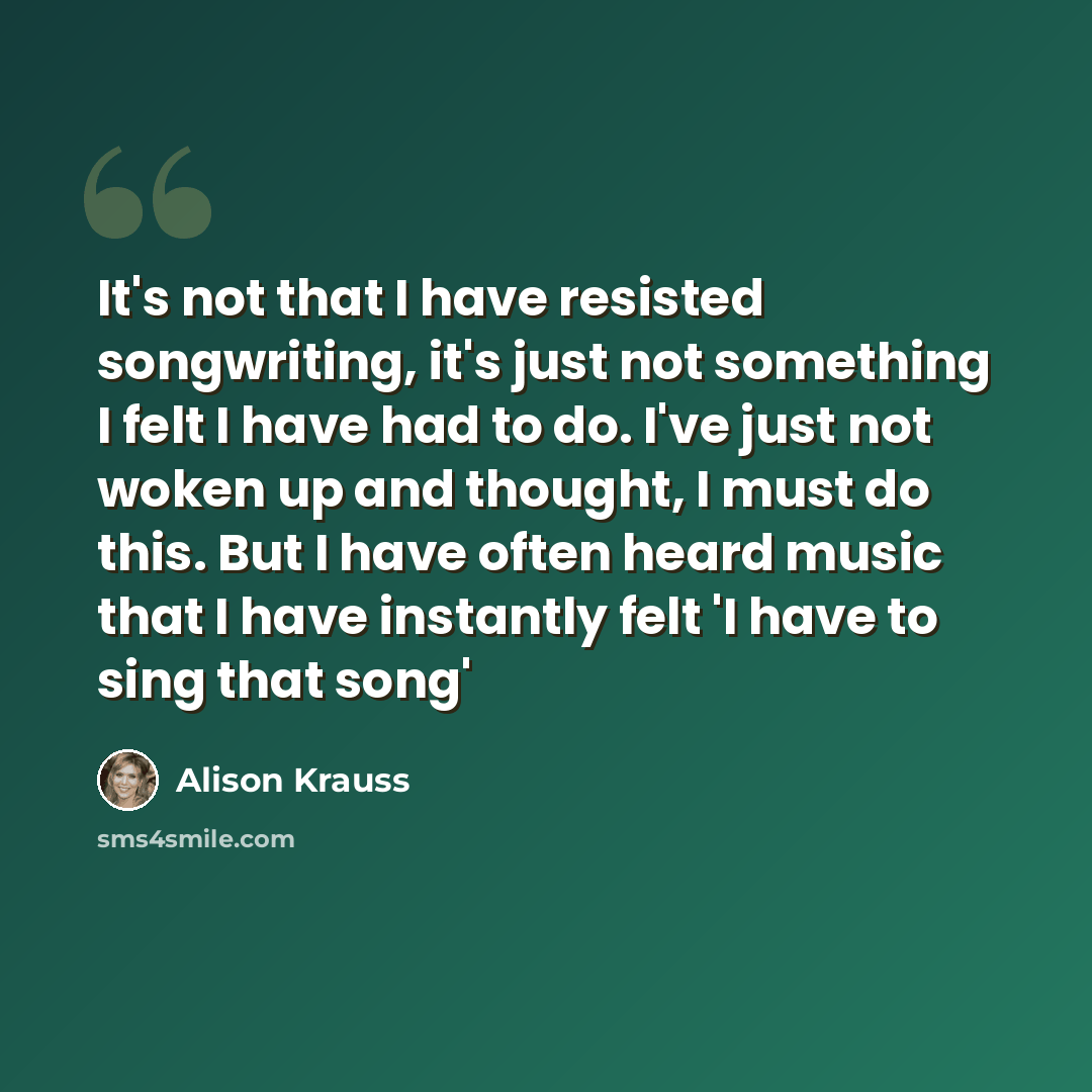 “It's not that I have resisted songwriting, it's just not something I felt I have had to do. I've just not woken up and thought, I must do this. But I have often heard music that I have instantly felt 'I have to sing that song'” quote by Alison Krauss
