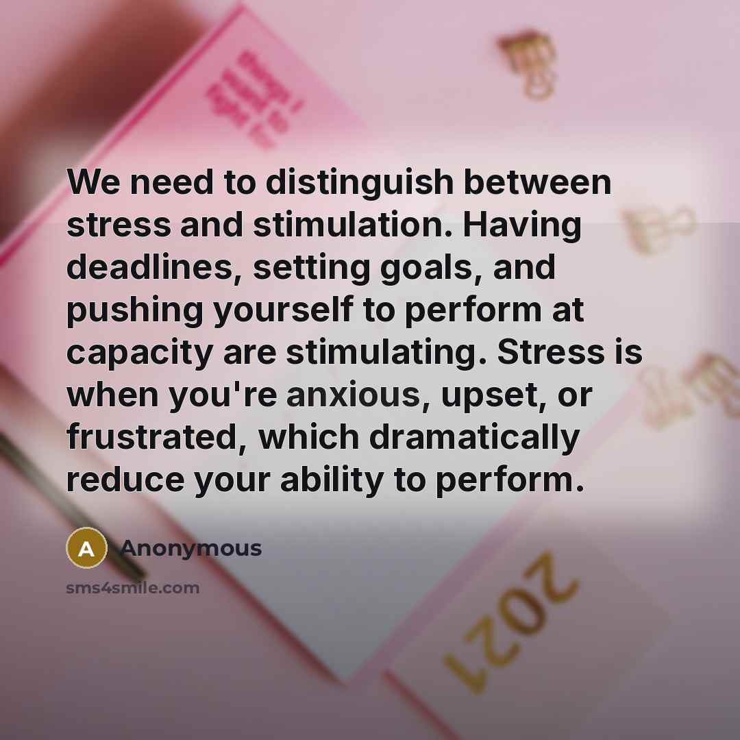 “We need to distinguish between stress and stimulation. Having deadlines, setting goals, and pushing yourself to perform at capacity are stimulating. Stress is when you're anxious, upset, or frustrated, which dramatically reduce your ability to perform.” quote by Anonymous