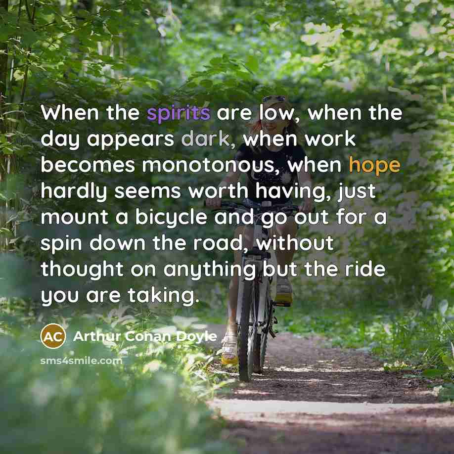 “When the spirits are low, when the day appears dark, when work becomes monotonous, when hope hardly seems worth having, just mount a bicycle and go out for a spin down the road, without thought on anything but the ride you are taking.” quote by Arthur Conan Doyle