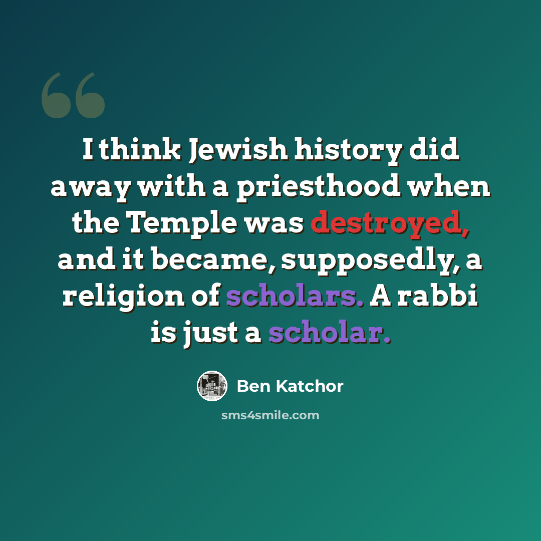 “I think Jewish history did away with a priesthood when the Temple was destroyed, and it became, supposedly, a religion of scholars. A rabbi is just a scholar.” quote by Ben Katchor