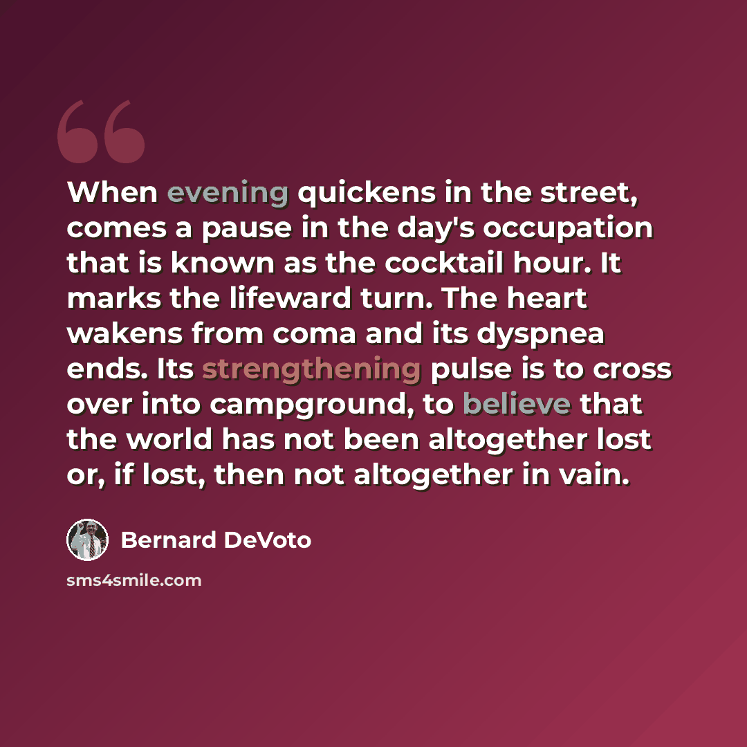 “When evening quickens in the street, comes a pause in the day's occupation that is known as the cocktail hour. It marks the lifeward turn. The heart wakens from coma and its dyspnea ends. Its strengthening pulse is to cross over into campground, to believe that the world has not been altogether…” quote by Bernard DeVoto