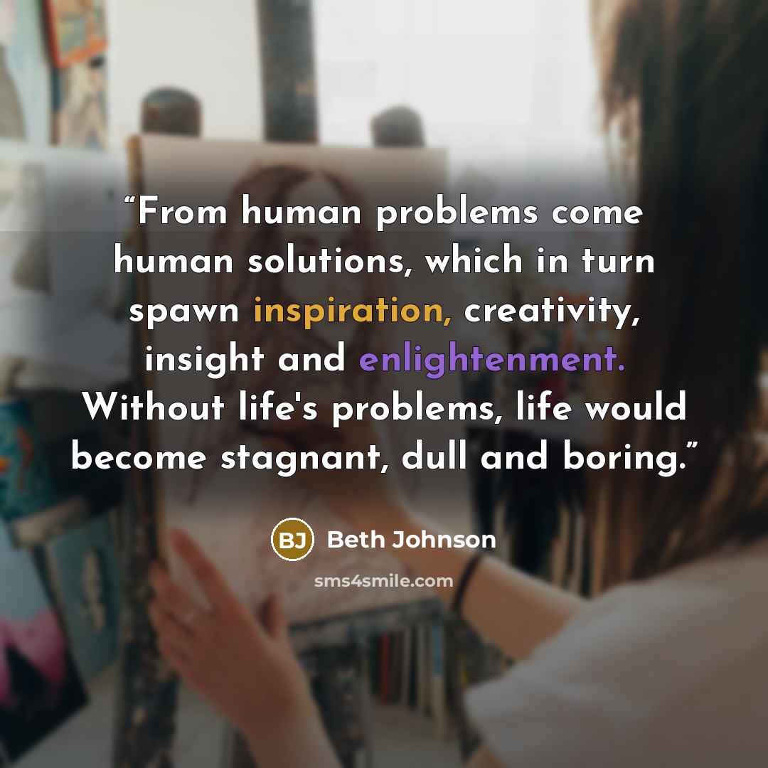 “From human problems come human solutions, which in turn spawn inspiration, creativity, insight and enlightenment. Without life's problems, life would become stagnant, dull and boring.” quote by Beth Johnson