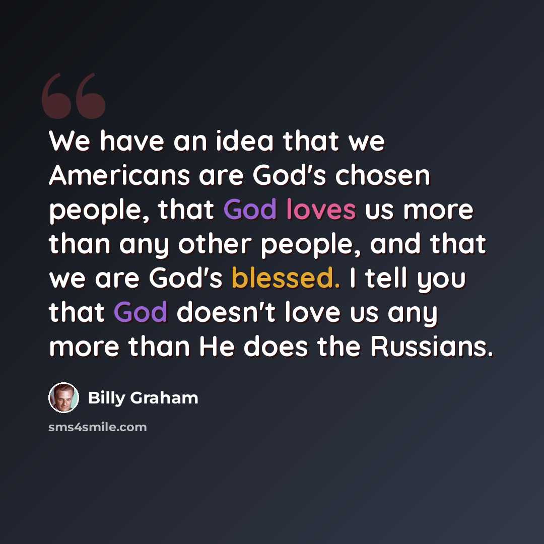 “We have an idea that we Americans are God's chosen people, that God loves us more than any other people, and that we are God's blessed. I tell you that God doesn't love us any more than He does the Russians.” quote by Billy Graham