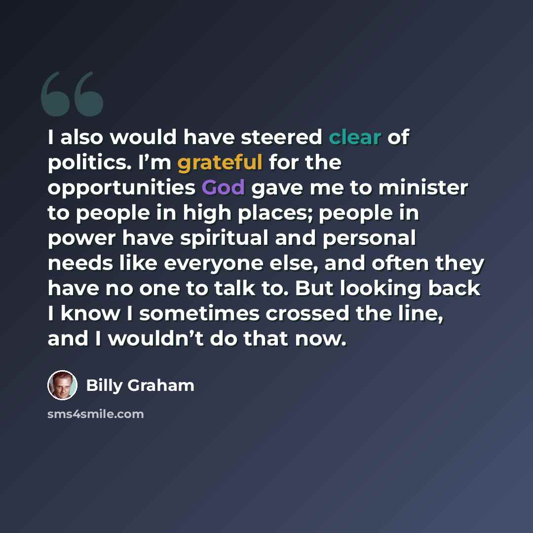 “I also would have steered clear of politics. I’m grateful for the opportunities God gave me to minister to people in high places; people in power have spiritual and personal needs like everyone else, and often they have no one to talk to. But looking back I know I sometimes crossed the line, and I…” quote by Billy Graham