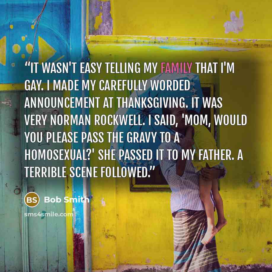 “It wasn't easy telling my family that I'm gay. I made my carefully worded announcement at Thanksgiving. It was very Norman Rockwell. I said, 'Mom, would you please pass the gravy to a homosexual?' She passed it to my father. A terrible scene followed.” quote by Bob Smith