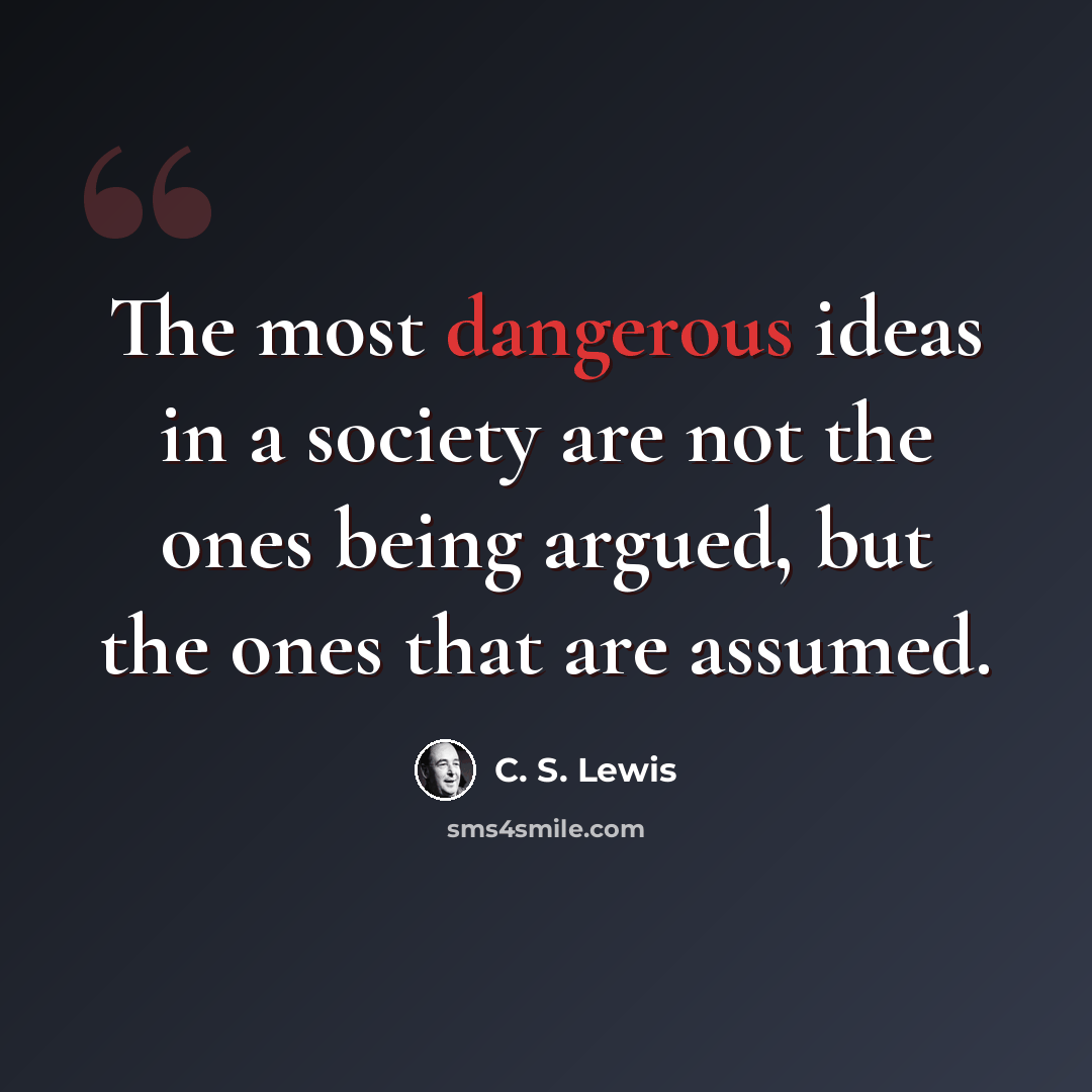 “The most dangerous ideas in a society are not the ones being argued, but the ones that are assumed.” quote by C. S. Lewis