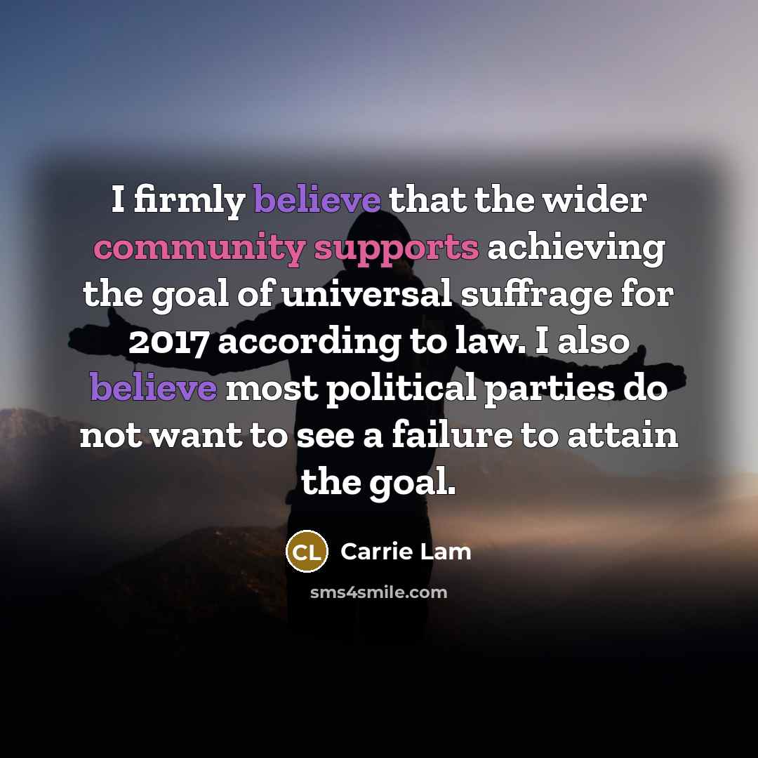 “I firmly believe that the wider community supports achieving the goal of universal suffrage for 2017 according to law. I also believe most political parties do not want to see a failure to attain the goal.” quote by Carrie Lam