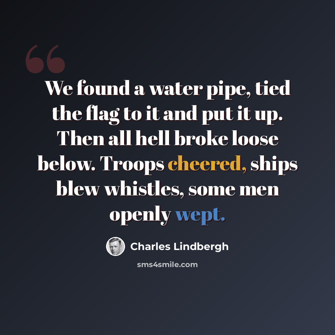 “We found a water pipe, tied the flag to it and put it up. Then all hell broke loose below. Troops cheered, ships blew whistles, some men openly wept.” quote by Charles Lindbergh