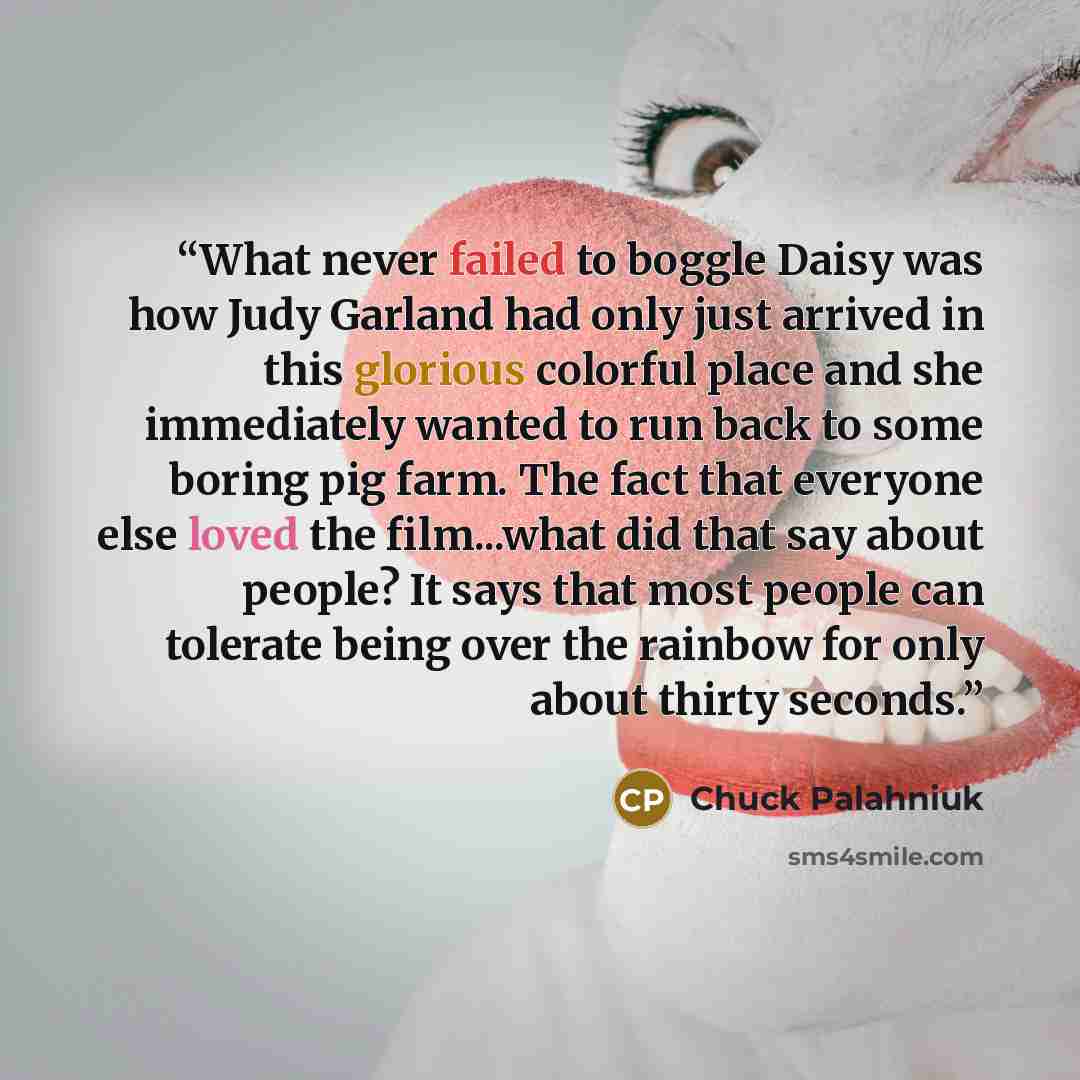 “What never failed to boggle Daisy was how Judy Garland had only just arrived in this glorious colorful place and she immediately wanted to run back to some boring pig farm. The fact that everyone else loved the film...what did that say about people? It says that most people can tolerate being over…” quote by Chuck Palahniuk