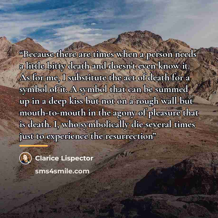 “Because there are times when a person needs a little bitty death and doesn't even know it. As for me, I substitute the act of death for a symbol of it. A symbol that can be summed up in a deep kiss but not on a rough wall but mouth-to-mouth in the agony of pleasure that is death. I, who…” quote by Clarice Lispector