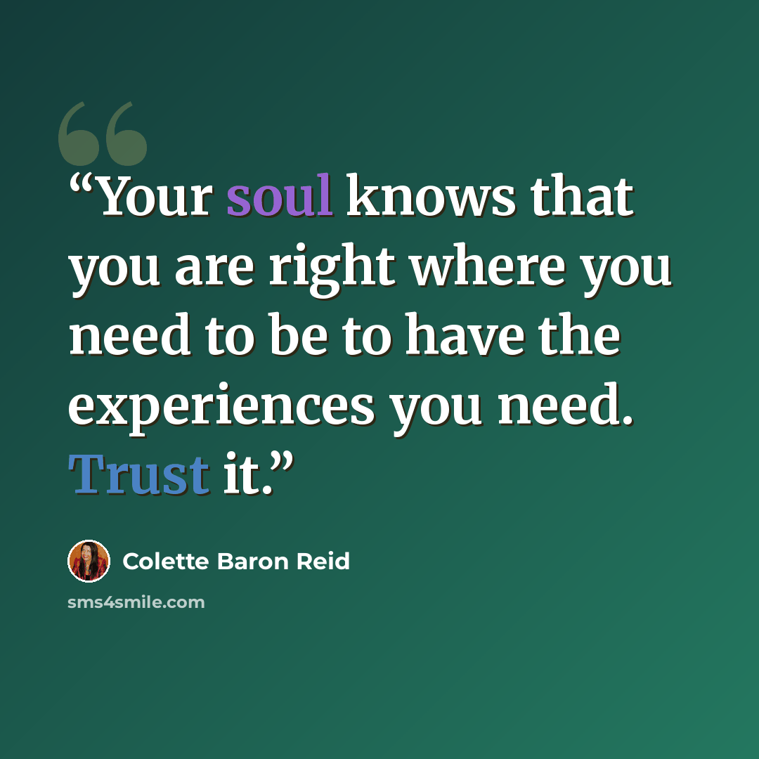 “Your soul knows that you are right where you need to be to have the experiences you need. Trust it.” quote by Colette Baron Reid