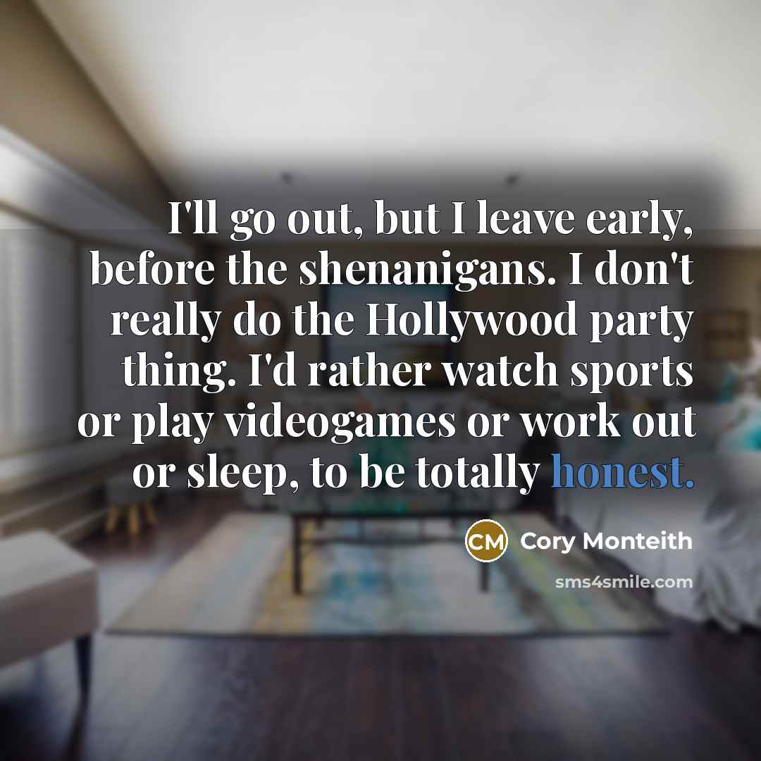 “I'll go out, but I leave early, before the shenanigans. I don't really do the Hollywood party thing. I'd rather watch sports or play videogames or work out or sleep, to be totally honest.” quote by Cory Monteith