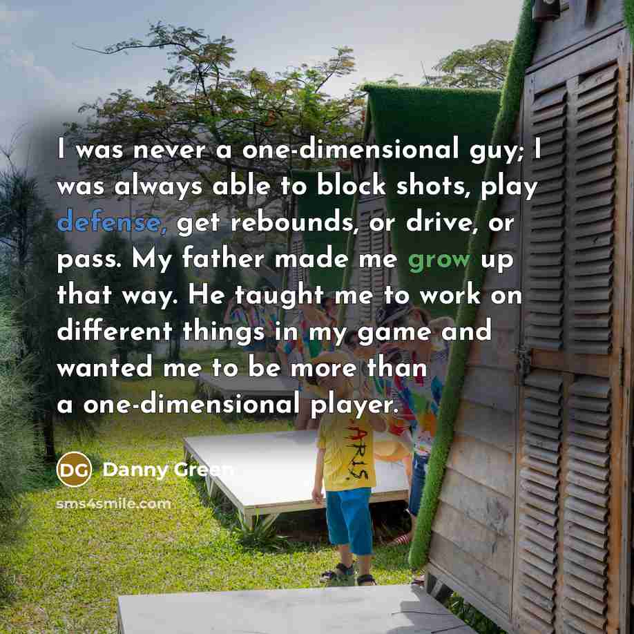 “I was never a one-dimensional guy; I was always able to block shots, play defense, get rebounds, or drive, or pass. My father made me grow up that way. He taught me to work on different things in my game and wanted me to be more than a one-dimensional player.” quote by Danny Green