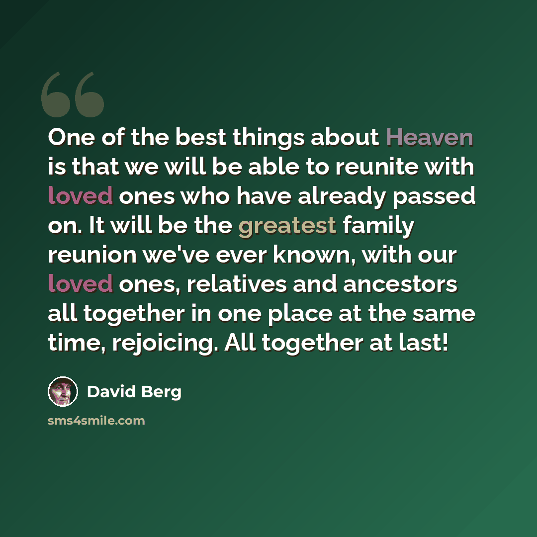 “One of the best things about Heaven is that we will be able to reunite with loved ones who have already passed on. It will be the greatest family reunion we've ever known, with our loved ones, relatives and ancestors all together in one place at the same time, rejoicing. All together at last!” quote by David Berg