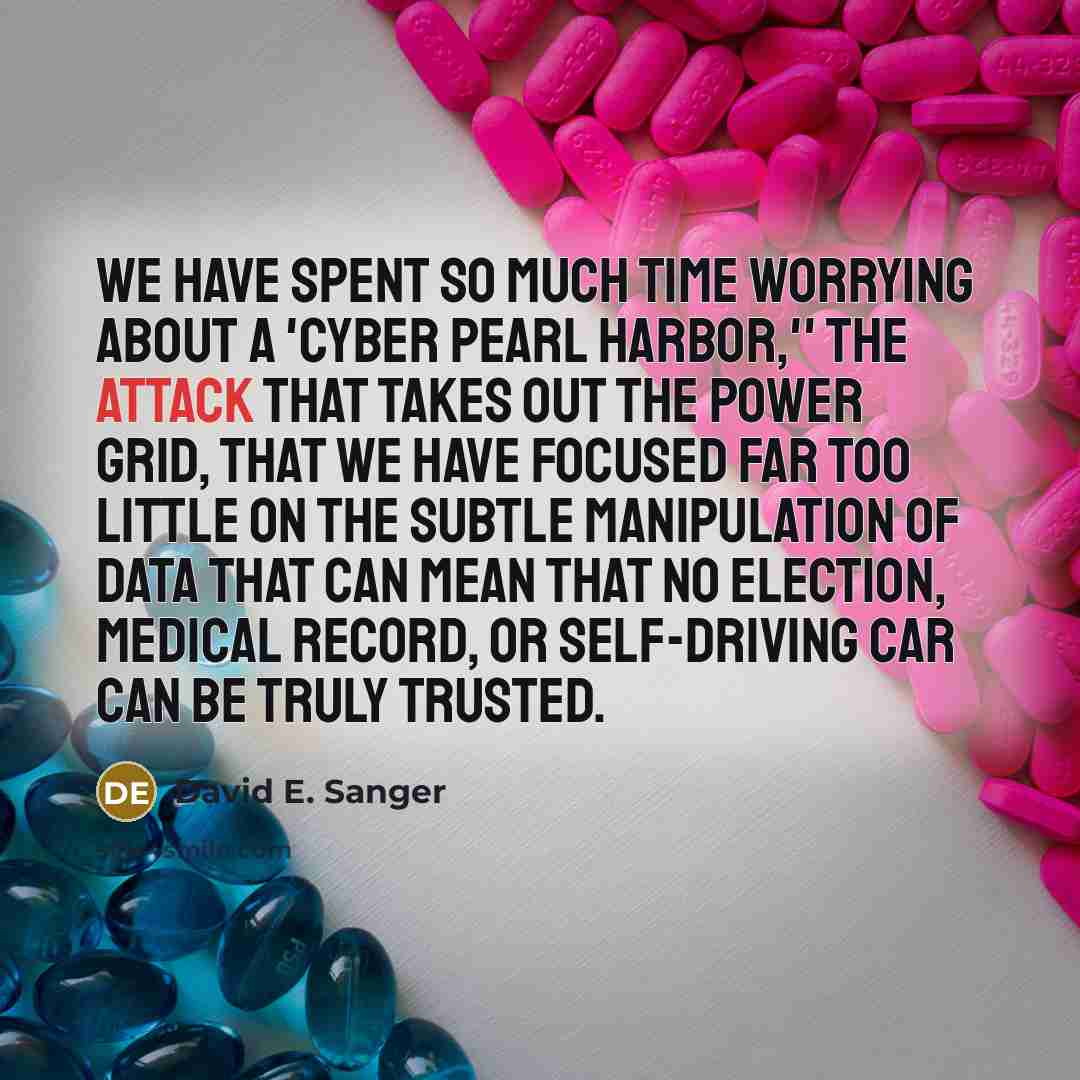 “We have spent so much time worrying about a 'cyber Pearl Harbor,'' the attack that takes out the power grid, that we have focused far too little on the subtle manipulation of data that can mean that no election, medical record, or self-driving car can be truly trusted.” quote by David E. Sanger