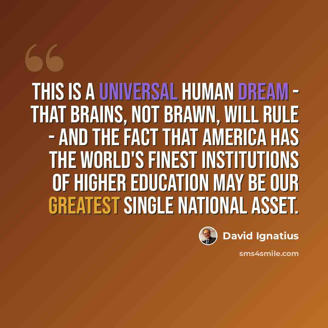 “This is a universal human dream - that brains, not brawn, will rule - and the fact that America has the world's finest institutions of higher education may be our greatest single national asset.” quote by David Ignatius