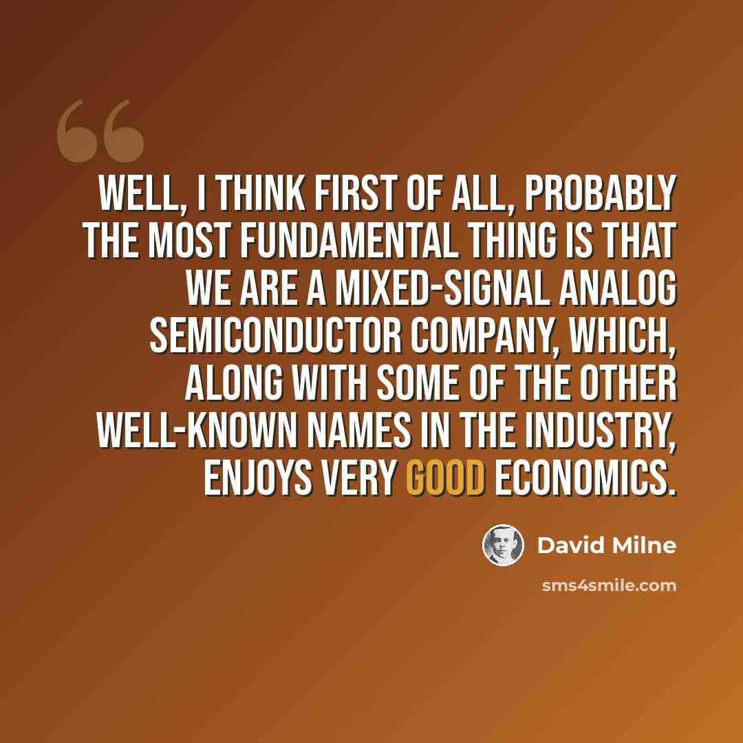 “Well, I think first of all, probably the most fundamental thing is that we are a mixed-signal analog semiconductor company, which, along with some of the other well-known names in the industry, enjoys very good economics.” quote by David Milne