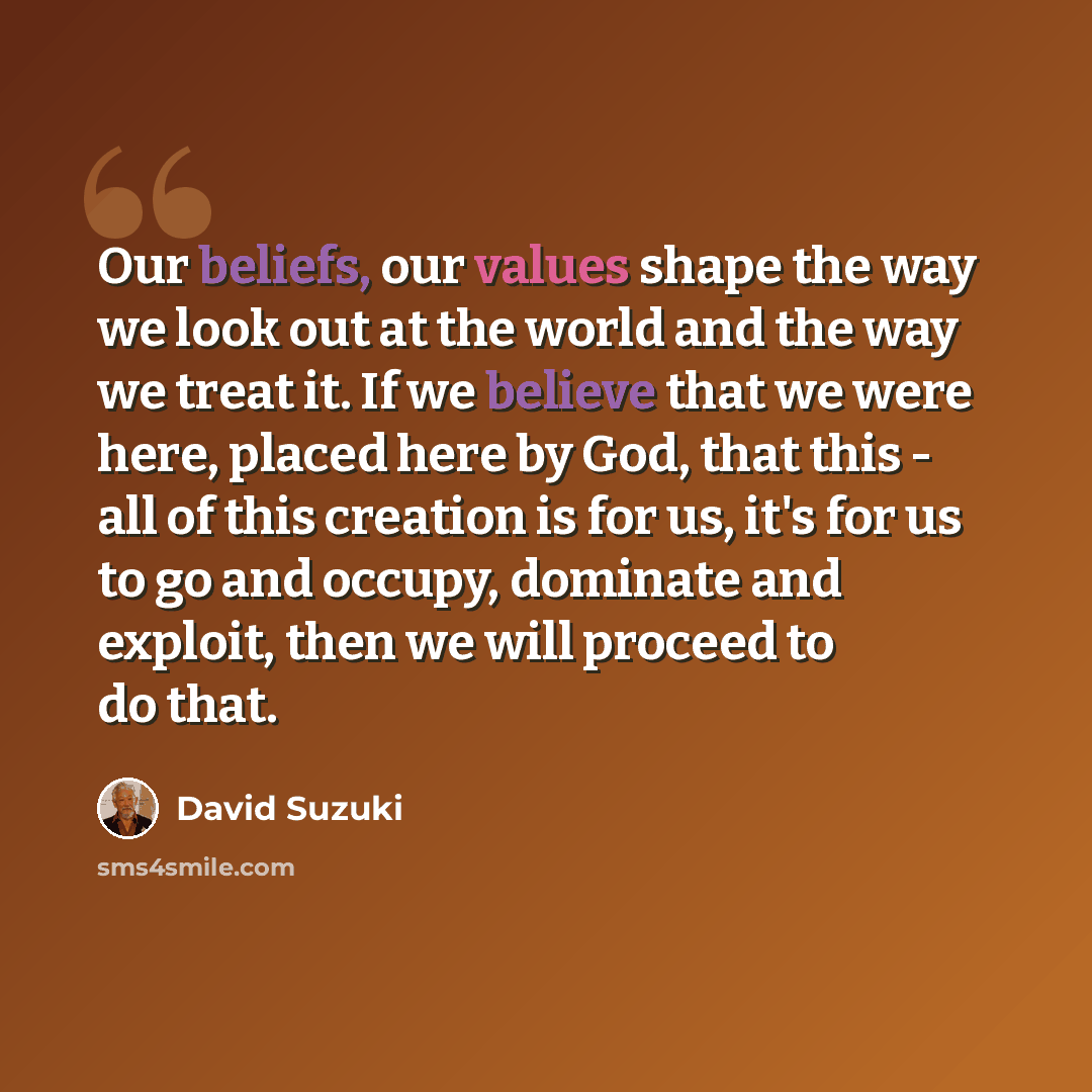 “Our beliefs, our values shape the way we look out at the world and the way we treat it. If we believe that we were here, placed here by God, that this - all of this creation is for us, it's for us to go and occupy, dominate and exploit, then we will proceed to do that.” quote by David Suzuki