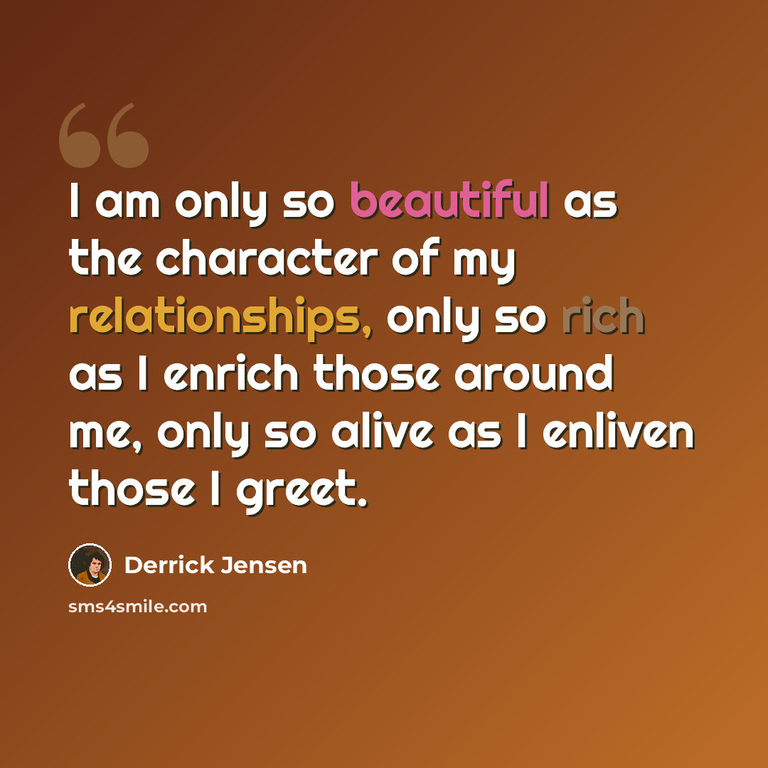 “I am only so beautiful as the character of my relationships, only so rich as I enrich those around me, only so alive as I enliven those I greet.” quote by Derrick Jensen