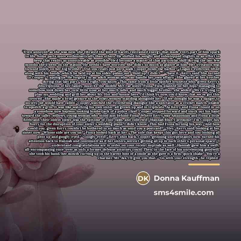“Even annoyed, as she was now, she vibrated the kind of barely restrained energy that made every part of him spark to life. Some parts more enthusiastically than others. He shifted his weight and sidestepped slightly in an effort to keep that reality as unnoticeable as possible. He’d become a…” quote by Donna Kauffman