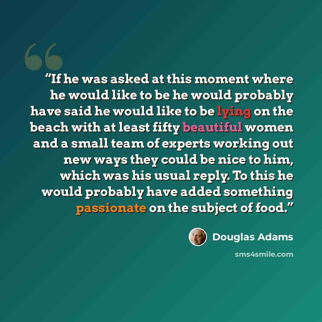 “If he was asked at this moment where he would like to be he would probably have said he would like to be lying on the beach with at least fifty beautiful women and a small team of experts working out new ways they could be nice to him, which was his usual reply. To this he would probably have…” quote by Douglas Adams