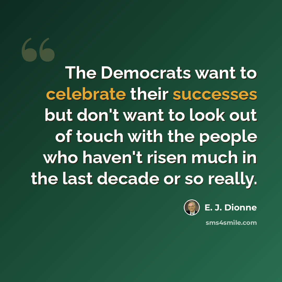 “The Democrats want to celebrate their successes but don't want to look out of touch with the people who haven't risen much in the last decade or so really.” quote by E. J. Dionne