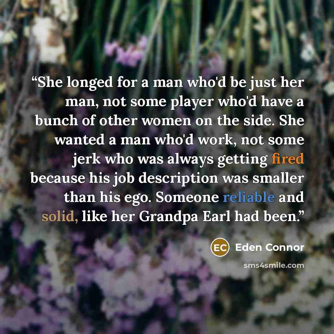 “She longed for a man who'd be just her man, not some player who'd have a bunch of other women on the side. She wanted a man who'd work, not some jerk who was always getting fired because his job description was smaller than his ego. Someone reliable and solid, like her Grandpa Earl had been.” quote by Eden Connor