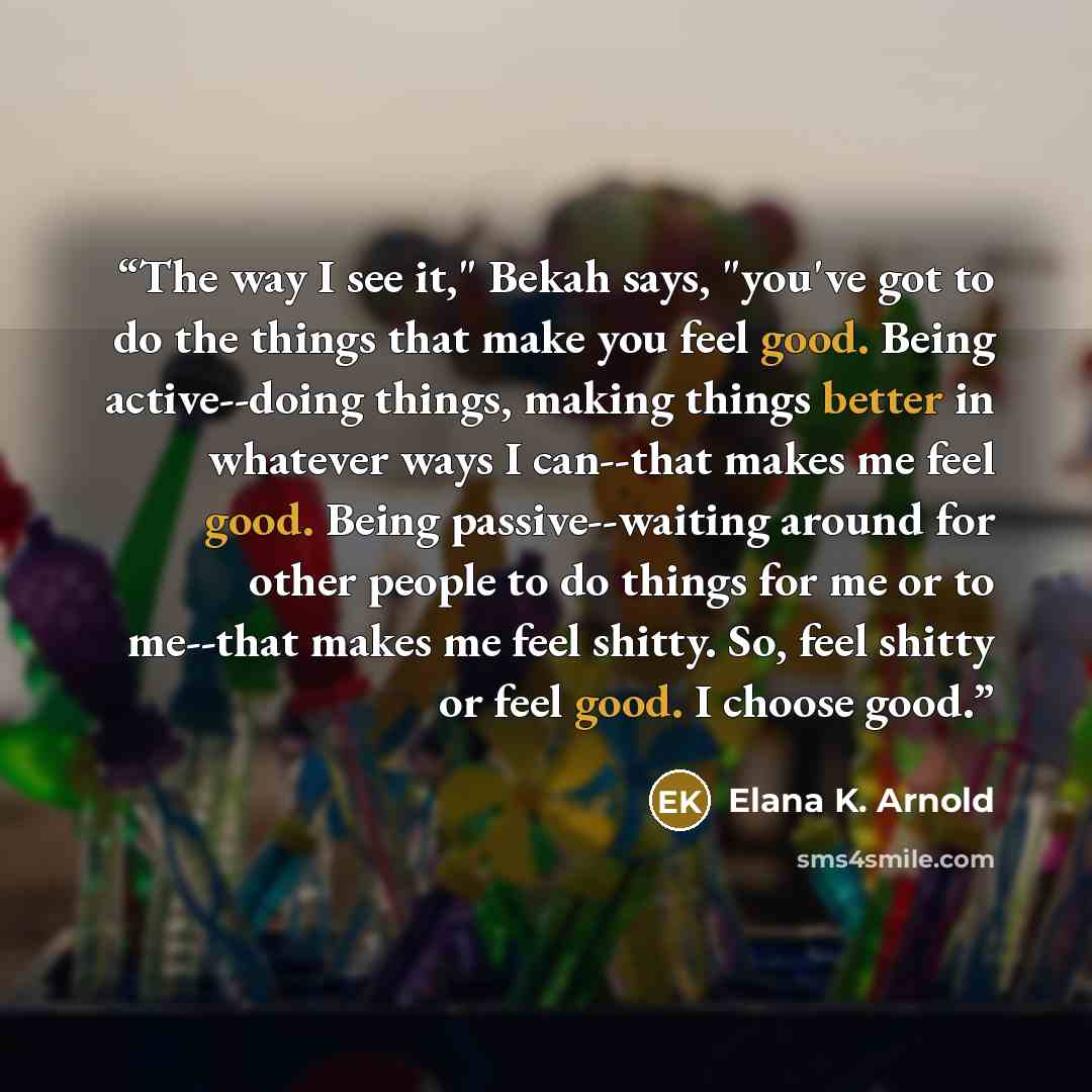 “The way I see it," Bekah says, "you've got to do the things that make you feel good. Being active--doing things, making things better in whatever ways I can--that makes me feel good. Being passive--waiting around for other people to do things for me or to me--that makes me feel shitty. So, feel…” quote by Elana K. Arnold