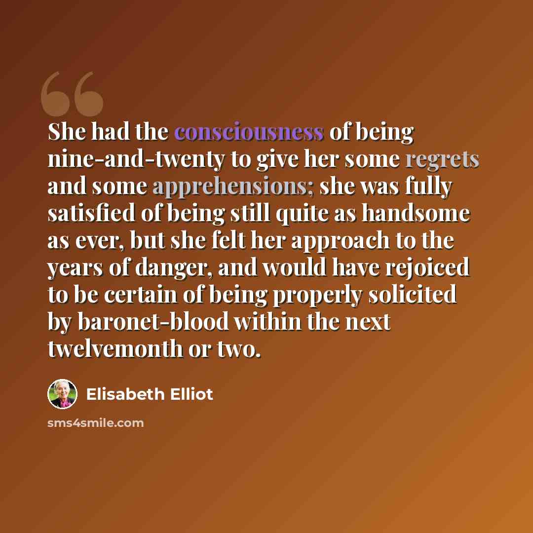 “She had the consciousness of being nine-and-twenty to give her some regrets and some apprehensions; she was fully satisfied of being still quite as handsome as ever, but she felt her approach to the years of danger, and would have rejoiced to be certain of being properly solicited by baronet-blood…” quote by Elisabeth Elliot
