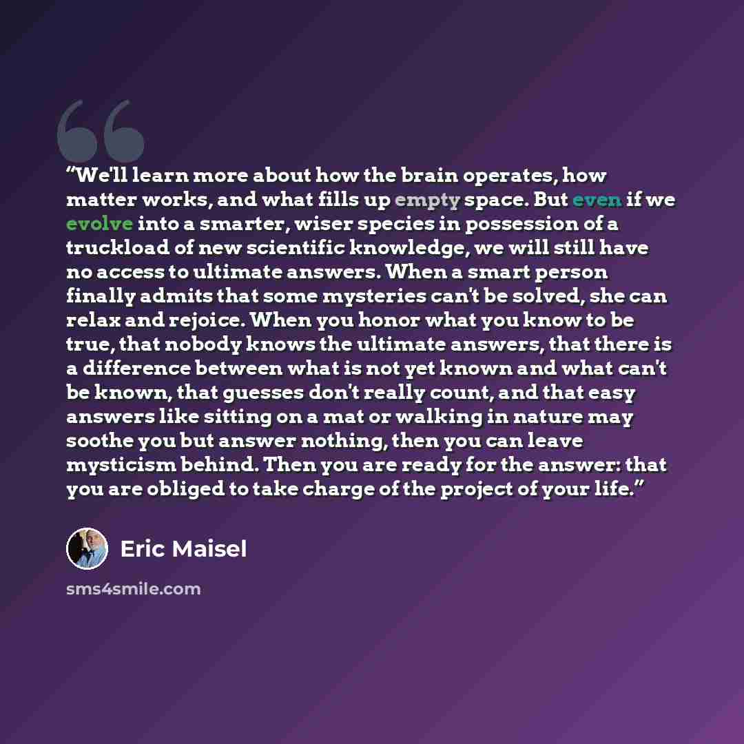 “We'll learn more about how the brain operates, how matter works, and what fills up empty space. But even if we evolve into a smarter, wiser species in possession of a truckload of new scientific knowledge, we will still have no access to ultimate answers. When a smart person finally admits that…” quote by Eric Maisel