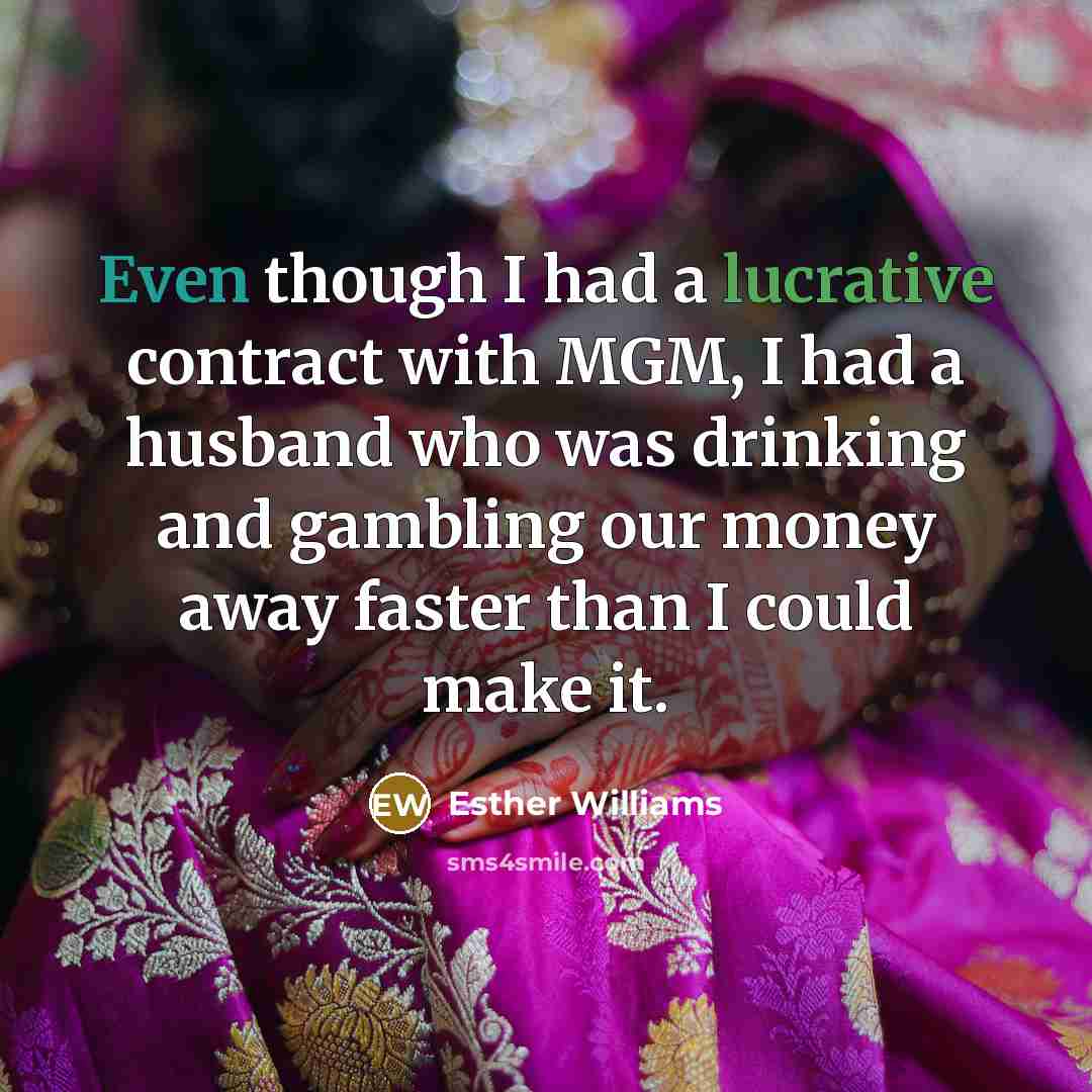 “Even though I had a lucrative contract with MGM, I had a husband who was drinking and gambling our money away faster than I could make it.” quote by Esther Williams
