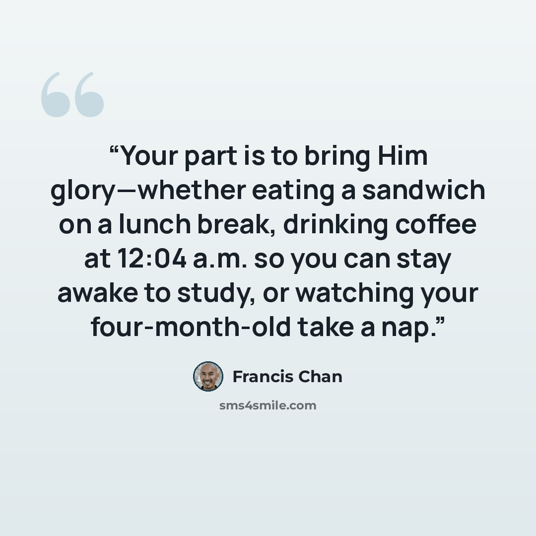 “Your part is to bring Him glory—whether eating a sandwich on a lunch break, drinking coffee at 12:04 a.m. so you can stay awake to study, or watching your four-month-old take a nap.” quote by Francis Chan