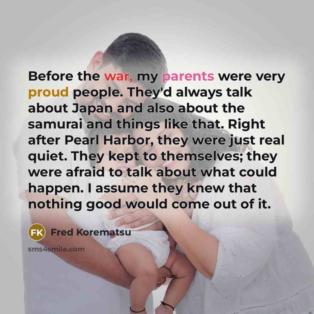 “Before the war, my parents were very proud people. They'd always talk about Japan and also about the samurai and things like that. Right after Pearl Harbor, they were just real quiet. They kept to themselves; they were afraid to talk about what could happen. I assume they knew that nothing good…” quote by Fred Korematsu